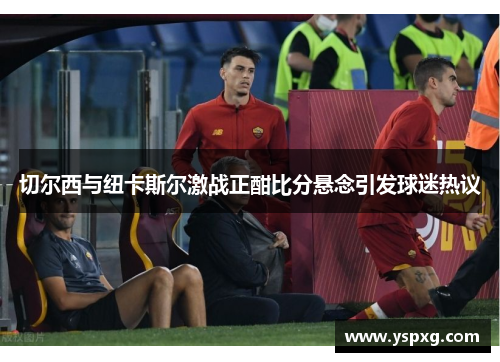 切尔西与纽卡斯尔激战正酣比分悬念引发球迷热议